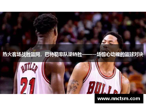 热火客场战胜篮网，巴特勒率队逆转胜——一场惊心动魄的篮球对决